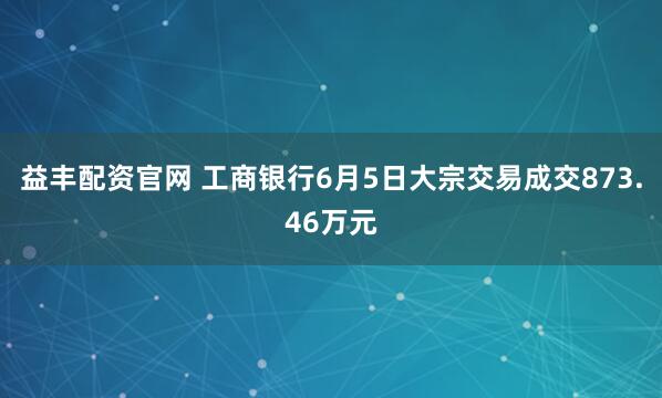 益丰配资官网 工商银行6月5日大宗交易成交873.46万元