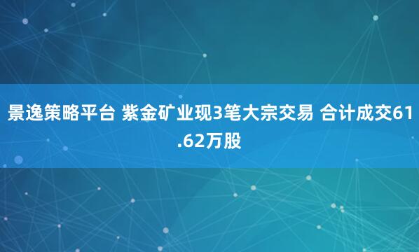 景逸策略平台 紫金矿业现3笔大宗交易 合计成交61.62万股