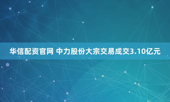 华信配资官网 中力股份大宗交易成交3.10亿元