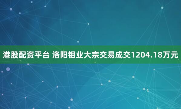港股配资平台 洛阳钼业大宗交易成交1204.18万元